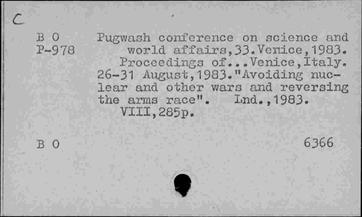 ﻿B 0 Pugwash conference on science and P-978 world affairs,33*Venice,1983.
Proceedings of...Venice,Italy. 26-31 August,1983."Avoiding nuclear and other wars and reversing the arms race". Lnd.,1983.
VIII,285p.
B 0	6366